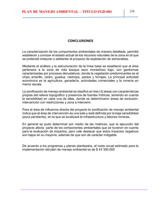 PLAN DE MANEJO AMBIENTAL – TITULO FGD-081 238
CONCLUSIONES
La caracterización de los componentes ambientales de manera detallada, permitió
establecer y conocer el estado actual de los recursos naturales de la zona en el que
se pretende instaurar o adelantar el proyecto de explotación de esmeraldas.
Mediante el análisis y la estructuración de la línea base se estableció que el área
pertenece a la zona de vida bosque seco montañoso bajo, con geoformas
caracterizadas por procesos denudativos; donde la vegetación predominantes es el
chipo amarillo, cedro, guadua, rastrojos, pastos y forrajes. La principal actividad
económica es la agricultura, ganadería, actividades comerciales y la minería en
menor escala.
La zonificación de manejo ambiental se clasificó en tres (3) áreas con características
propias del relieve topográfico y presencia de fuentes hídricas, teniendo en cuenta
la sensibilidad en cada una de ellas, donde se determinaron áreas de exclusión,
intervención con restricciones y zona a intervenir.
Para el área de influencia directa del proyecto la zonificación de manejo ambiental
indica que el área de intervención es una sola y está definida por la baja sensibilidad
(poca pendiente), en la que se localizará la infraestructura y labores mineras.
En general se pudo determinar por medio de las matrices, que la ejecución del
proyecto afecta parte de los componentes ambientales que se tuvieron en cuenta
para la evaluación de impactos, pero vale destacar que estos impactos negativos
son bajos en su mayoría, además de que son de carácter mitigable.
De acuerdo a los programas y planes planteados, el costo anual estimado para la
implementación del plan de manejo ambiental es de $ 43´300.000
 