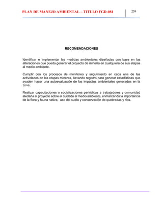 PLAN DE MANEJO AMBIENTAL – TITULO FGD-081 239
RECOMENDACIONES
Identificar e Implementar las medidas ambientales diseñadas con base en las
alteraciones que pueda generar el proyecto de minería en cualquiera de sus etapas
al medio ambiente.
Cumplir con los procesos de monitoreo y seguimiento en cada una de las
actividades en las etapas mineras, llevando registro para generar estadísticas que
ayuden hacer una autoevaluación de los impactos ambientales generados en la
zona.
Realizar capacitaciones o socializaciones periódicas a trabajadores y comunidad
aledaña al proyecto sobre el cuidado al medio ambiente, enmarcando la importancia
de la flora y fauna nativa, uso del suelo y conservación de quebradas y ríos.
 