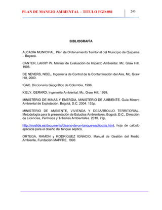 PLAN DE MANEJO AMBIENTAL – TITULO FGD-081 240
BIBLIOGRAFÍA
ALCADIA MUNICIPAL. Plan de Ordenamiento Territorial del Municipio de Quipama
– Boyacá.
CANTER, LARRY W. Manual de Evaluación de Impacto Ambiental. Mc. Graw Hill,
1998.
DE NEVERS, NOEL. Ingeniería de Control de la Contaminación del Aire, Mc. Graw
Hill, 2000.
IGAC. Diccionario Geográfico de Colombia, 1996.
KIELY, GERARD. Ingeniería Ambiental, Mc. Graw Hill, 1999.
MINISTERIO DE MINAS Y ENERGIA, MINISTERIO DE AMBIENTE. Guía Minero
Ambiental de Explotación. Bogotá, D.C. 2004. 153p.
MINISTERIO DE AMBIENTE, VIVIENDA Y DESARROLLO TERRITORIAL.
Metodología para la presentación de Estudios Ambientales. Bogotá, D.C., Dirección
de Licencias, Permisos y Trámites Ambientales. 2010. 72p.
http://myslide.es/documents/diseno-de-un-tanque-septicoxls.html, hoja de calculo
aplicada para el diseño del tanque séptico.
ORTEGA, RAMON y RODRIGUEZ IGNACIO. Manual de Gestión del Medio
Ambiente, Fundación MAPFRE, 1996
 