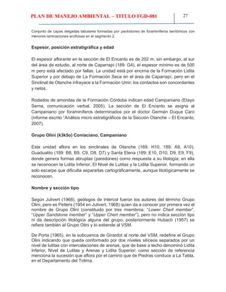 PLAN DE MANEJO AMBIENTAL – TITULO FGD-081 27
Conjunto de capas delgadas tabulares formadas por packstones de foraminíferos bentónicos con
menores laminaciones arcillosas en el segmento 2.
Espesor, posición estratigráfica y edad
El espesor aflorante en la sección de El Encanto es de 202 m, sin embargo, al sur
del área de estudio, al norte de Caparrapí (189: G4), el espesor mínimo es de 500
m pero está afectado por fallas. La unidad está por encima de la Formación Lidita
Superior y por debajo de La Formación Seca en el área de Caparrapí, pero en el
Sinclinal de Otanche infrayace a la Formación Umir; los contactos son concordantes
y netos.
Rodados de amonitas de la Formación Córdoba indican edad Campaniano (Etayo
Serna, comunicación verbal, 2005). La sección de El Encanto se asigna al
Campaniano por foraminíferos determinados por el doctor Germán Duque Caro
(informe escrito “Análisis micro estratigráficos de la Sección Otanche – El Encanto,
2007).
Grupo Olini (k3k5o) Coniaciano, Campaniano
Esta unidad aflora en los sinclinales de Otanche (169: H10, 189: A9, A10),
Guadualito (189: B8, B9, C9, D8, D7) y Santa Elena (189: E10, D10, D9, E9, F9),
donde genera formas abruptas (paredones) como respuesta a su litología; en ella
se reconocen la Lidita Inferior, El Nivel de Lutitas y la Lidita Superior, formando un
solo escarpe que dificulta separarlas cartográficamente, aunque litológicamente se
reconocen.
Nombre y sección tipo
Según Julivert (1968), geólogos de Intercol fueron los autores del término Grupo
Olini, pero es Petters (1954 en Julivert, 1968) quien da a conocer por primera vez el
nombre de Grupo Olini (constituido por tres miembros: “Lower Chert member”,
“Upper Sandstone member” y “Upper Chert member”), pero no indica sección tipo
ni da descripción litológica alguna del grupo; posteriormente Hubach (1957) se
refiere también al Grupo Olini y lo extiende al VSM.
De Porta (1965), en la subcuenca de Girardot al norte del VSM, redefine el Grupo
Olini indicando que queda conformado por dos niveles silíceos separados por un
nivel de lutitas con intercalaciones de arenas, que de base a techo denominó Lidita
Inferior, Nivel de Lutitas y Arenas y Lidita Superior; como sección de referencia
menciona la sucesión que aflora por el camino que de Piedras conduce a La Tabla,
en el Departamento del Tolima.
 