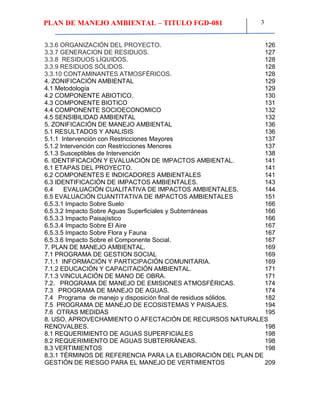 PLAN DE MANEJO AMBIENTAL – TITULO FGD-081 3
3.3.6 ORGANIZACIÓN DEL PROYECTO. 126
3.3.7 GENERACION DE RESIDUOS. 127
3.3.8 RESIDUOS LÍQUIDOS. 128
3.3.9 RESIDUOS SÓLIDOS. 128
3.3.10 CONTAMINANTES ATMOSFÉRICOS. 128
4. ZONIFICACIÓN AMBIENTAL 129
4.1 Metodología 129
4.2 COMPONENTE ABIOTICO. 130
4.3 COMPONENTE BIOTICO 131
4.4 COMPONENTE SOCIOECONOMICO 132
4.5 SENSIBILIDAD AMBIENTAL 132
5. ZONIFICACIÓN DE MANEJO AMBIENTAL 136
5.1 RESULTADOS Y ANALISIS 136
5.1.1 Intervención con Restricciones Mayores 137
5.1.2 Intervención con Restricciones Menores 137
5.1.3 Susceptibles de Intervención 138
6. IDENTIFICACIÓN Y EVALUACIÓN DE IMPACTOS AMBIENTAL. 141
6.1 ETAPAS DEL PROYECTO. 141
6.2 COMPONENTES E INDICADORES AMBIENTALES 141
6.3 IDENTIFICACIÓN DE IMPACTOS AMBIENTALES. 143
6.4 EVALUACIÓN CUALITATIVA DE IMPACTOS AMBIENTALES. 144
6.5 EVALUACIÓN CUANTITATIVA DE IMPACTOS AMBIENTALES 151
6.5.3.1 Impacto Sobre Suelo 166
6.5.3.2 Impacto Sobre Aguas Superficiales y Subterráneas 166
6.5.3.3 Impacto Paisajístico 166
6.5.3.4 Impacto Sobre El Aire 167
6.5.3.5 Impacto Sobre Flora y Fauna 167
6.5.3.6 Impacto Sobre el Componente Social. 167
7. PLAN DE MANEJO AMBIENTAL. 169
7.1 PROGRAMA DE GESTION SOCIAL 169
7.1.1 INFORMACIÓN Y PARTICIPACIÓN COMUNITARIA. 169
7.1.2 EDUCACIÓN Y CAPACITACIÓN AMBIENTAL. 171
7.1.3 VINCULACIÓN DE MANO DE OBRA. 171
7.2. PROGRAMA DE MANEJO DE EMISIONES ATMOSFÉRICAS. 174
7.3 PROGRAMA DE MANEJO DE AGUAS. 174
7.4 Programa de manejo y disposición final de residuos sólidos. 182
7.5 PROGRAMA DE MANEJO DE ECOSISTEMAS Y PAISAJES. 194
7.6 OTRAS MEDIDAS 195
8. USO, APROVECHAMIENTO O AFECTACIÓN DE RECURSOS NATURALES
RENOVALBES. 198
8.1 REQUERIMIENTO DE AGUAS SUPERFICIALES 198
8.2 REQUERIMIENTO DE AGUAS SUBTERRÁNEAS. 198
8.3 VERTIMIENTOS 198
8.3.1 TÉRMINOS DE REFERENCIA PARA LA ELABORACIÓN DEL PLAN DE
GESTIÓN DE RIESGO PARA EL MANEJO DE VERTIMIENTOS 209
 