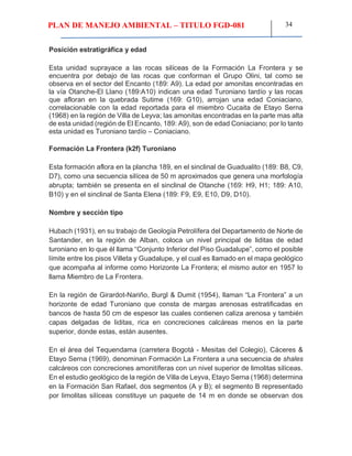 PLAN DE MANEJO AMBIENTAL – TITULO FGD-081 34
Posición estratigráfica y edad
Esta unidad suprayace a las rocas silíceas de la Formación La Frontera y se
encuentra por debajo de las rocas que conforman el Grupo Olini, tal como se
observa en el sector del Encanto (189: A9). La edad por amonitas encontradas en
la vía Otanche-El Llano (189:A10) indican una edad Turoniano tardío y las rocas
que afloran en la quebrada Sutime (169: G10), arrojan una edad Coniaciano,
correlacionable con la edad reportada para el miembro Cucaita de Etayo Serna
(1968) en la región de Villa de Leyva; las amonitas encontradas en la parte mas alta
de esta unidad (región de El Encanto, 189: A9), son de edad Coniaciano; por lo tanto
esta unidad es Turoniano tardío – Coniaciano.
Formación La Frontera (k2f) Turoniano
Esta formación aflora en la plancha 189, en el sinclinal de Guadualito (189: B8, C9,
D7), como una secuencia silícea de 50 m aproximados que genera una morfología
abrupta; también se presenta en el sinclinal de Otanche (169: H9, H1; 189: A10,
B10) y en el sinclinal de Santa Elena (189: F9, E9, E10, D9, D10).
Nombre y sección tipo
Hubach (1931), en su trabajo de Geología Petrolífera del Departamento de Norte de
Santander, en la región de Alban, coloca un nivel principal de liditas de edad
turoniano en lo que él llama “Conjunto Inferior del Piso Guadalupe”, como el posible
límite entre los pisos Villeta y Guadalupe, y el cual es llamado en el mapa geológico
que acompaña al informe como Horizonte La Frontera; el mismo autor en 1957 lo
llama Miembro de La Frontera.
En la región de Girardot-Nariño, Burgl & Dumit (1954), llaman “La Frontera” a un
horizonte de edad Turoniano que consta de margas arenosas estratificadas en
bancos de hasta 50 cm de espesor las cuales contienen caliza arenosa y también
capas delgadas de liditas, rica en concreciones calcáreas menos en la parte
superior, donde estas, están ausentes.
En el área del Tequendama (carretera Bogotá - Mesitas del Colegio), Cáceres &
Etayo Serna (1969), denominan Formación La Frontera a una secuencia de shales
calcáreos con concreciones amonitíferas con un nivel superior de limolitas silíceas.
En el estudio geológico de la región de Villa de Leyva, Etayo Serna (1968) determina
en la Formación San Rafael, dos segmentos (A y B); el segmento B representado
por limolitas silíceas constituye un paquete de 14 m en donde se observan dos
 