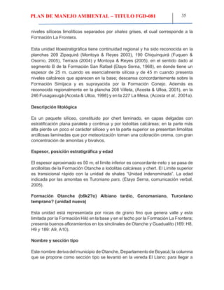 PLAN DE MANEJO AMBIENTAL – TITULO FGD-081 35
niveles silíceos limolíticos separados por shales grises, el cual corresponde a la
Formación La Frontera.
Esta unidad litoestratigráfica tiene continuidad regional y ha sido reconocida en la
planchas 209 Zipaquirá (Montoya & Reyes 2003), 190 Chiquinquirá (Fuquen &
Osorno, 2005), Terraza (2004) y Montoya & Reyes (2005), en el sentido dado al
segmento B de la Formación San Rafael (Etayo Serna, 1968), en donde tiene un
espesor de 25 m, cuando es esencialmente silícea y de 45 m cuando presenta
niveles calcáreos que aparecen en la base; descansa concordantemente sobre la
Formación Simijaca y es suprayacida por la Formación Conejo. Además es
reconocida regionalmente en la plancha 208 Villeta, (Acosta & Ulloa, 2001), en la
246 Fusagasugá (Acosta & Ulloa, 1998) y en la 227 La Mesa, (Acosta et al., 2001a).
Descripción litológica
Es un paquete silíceo, constituido por chert laminado, en capas delgadas con
estratificación plana paralela y continua y por lodolitas calcáreas; en la parte más
alta pierde un poco el carácter silíceo y en la parte superior se presentan limolitas
arcillosas laminadas que por meteorización toman una coloración crema, con gran
concentración de amonitas y bivalvos.
Espesor, posición estratigráfica y edad
El espesor aproximado es 50 m; el límite inferior es concordante-neto y se pasa de
arcillolitas de la Formación Otanche a lodolitas calcáreas y chert. El Límite superior
es transicional rápido con la unidad de shales “Unidad indenominada”. La edad
indicada por las amonitas es Turoniano pars. (Etayo Serna, comunicación verbal,
2005).
Formación Otanche (b6k2?o) Albiano tardío, Cenomaniano, Turoniano
temprano? (unidad nueva)
Esta unidad está representada por rocas de grano fino que genera valle y esta
limitada por la Formación Hiló en la base y en el techo por la Formación La Frontera;
presenta buenos afloramientos en los sinclinales de Otanche y Guadualito (169: H8,
H9 y 189: A9, A10).
Nombre y sección tipo
Este nombre deriva del municipio de Otanche, Departamento de Boyacá; la columna
que se propone como sección tipo se levantó en la vereda El Llano; para llegar a
 