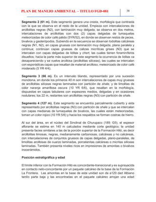 PLAN DE MANEJO AMBIENTAL – TITULO FGD-081 38
Segmento 2 (61 m). Este segmento genera una cresta, morfología que contrasta
con la que se observa en el resto de la unidad. Empieza con intercalaciones de
arcillolitas negras (N2), con laminación muy delgada; se observa en dos metros,
intercalaciones de arcillolitas con dos (2) capas delgadas de lumaquelas
meteorizadas de color café pálido (5YR/52), en donde se observan restos de peces,
bivalvos y gasterópodos. Subiendo en la secuencia se observan lodolitas calcáreas
negras (N1, N2), en capas gruesas con laminación muy delgada, plana paralela y
continua; continúan capas gruesas de calizas micríticas grises (N3) que se
intercalan con capas delgadas de liditas y chert, las cuales tienen foraminíferos
disueltos; hacia la parte más superior de este segmento la ocurrencia de liditas va
desapareciendo y se vuelve arcillosa (arcillolitas silíceas), las cuales se intercalan
con esporádicas capas que resaltan de material arcilloso, meteorizado de color café
moderado (5 YR 4/4).
Segmento 3 (66 m). Es un intervalo blando, representado por una sucesión
monótona, en donde los primeros 40 m son intercalaciones de capas muy gruesas
de arcillolitas silíceas negras laminadas con partición de shale, y de limolitas de
color naranja amarillosa oscura (10 YR 6/6), que resaltan en la morfología,
dispuestas en capas tabulares con espesores medios, delgadas y en ocasiones
nodulares; los 22 m, restantes son arcillolitas negras (N3) con partición de shale.
Segmento 4 (127 m). Este segmento se encuentra parcialmente cubierto y esta
representado por arcillolitas negras (N3) con partición de shale y que se intercalan
con capas medianas de lumaquelas de bivalvos, las cuales están meteorizadas,
toman un color rojizo (10 YR 5/6) y hacia los respaldos se forman costras de hierro.
Al sur del área, en el núcleo del Sinclinal de Churupaco (189: G5), el espesor
aflorante se estima en 140 m calculados mediante corte geológico; la unidad
presenta facies similares a las de la porción superior de la Formación Hiló, es decir
arcillolitas limosas, negras, medianamente carbonosas, calcáreas y no calcáreas,
con intercalaciones de conjuntos gruesos de capas delgadas, plano-paralelas, de
limolitas arcillosas de cuarzo laminadas, porcelanitas calcáreas o micritas silíceas
laminadas. También presenta niveles ricos en impresiones de amonitas o bivalvos
inocerámidos.
Posición estratigráfica y edad
El límite inferior con la Formación Hiló es concordante-transicional y es suprayacida
en contacto neto-concordante por un paquete calcáreo de la base de la Formación
La Frontera. Las amonitas en la base de esta unidad son de e120 dad Albiano
tardío parte baja y las encontradas en el paquete calcáreo arrojan una edad
 
