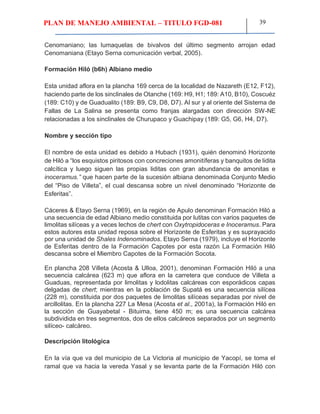 PLAN DE MANEJO AMBIENTAL – TITULO FGD-081 39
Cenomaniano; las lumaquelas de bivalvos del último segmento arrojan edad
Cenomaniana (Etayo Serna comunicación verbal, 2005).
Formación Hiló (b6h) Albiano medio
Esta unidad aflora en la plancha 169 cerca de la localidad de Nazareth (E12, F12),
haciendo parte de los sinclinales de Otanche (169: H9, H1; 189: A10, B10), Coscuéz
(189: C10) y de Guadualito (189: B9, C9, D8, D7). Al sur y al oriente del Sistema de
Fallas de La Salina se presenta como franjas alargadas con dirección SW-NE
relacionadas a los sinclinales de Churupaco y Guachipay (189: G5, G6, H4, D7).
Nombre y sección tipo
El nombre de esta unidad es debido a Hubach (1931), quién denominó Horizonte
de Hiló a “los esquistos piritosos con concreciones amonitíferas y banquitos de lidita
calcítica y luego siguen las propias liditas con gran abundancia de amonitas e
inoceramus.” que hacen parte de la sucesión albiana denominada Conjunto Medio
del “Piso de Villeta”, el cual descansa sobre un nivel denominado “Horizonte de
Esferitas”.
Cáceres & Etayo Serna (1969), en la región de Apulo denominan Formación Hiló a
una secuencia de edad Albiano medio constituida por lutitas con varios paquetes de
limolitas silíceas y a veces lechos de chert con Oxytropidoceras e Inoceramus. Para
estos autores esta unidad reposa sobre el Horizonte de Esferitas y es suprayacido
por una unidad de Shales Indenominados. Etayo Serna (1979), incluye el Horizonte
de Esferitas dentro de la Formación Capotes por esta razón La Formación Hiló
descansa sobre el Miembro Capotes de la Formación Socota.
En plancha 208 Villeta (Acosta & Ulloa, 2001), denominan Formación Hiló a una
secuencia calcárea (623 m) que aflora en la carretera que conduce de Villeta a
Guaduas, representada por limolitas y lodolitas calcáreas con esporádicos capas
delgadas de chert; mientras en la población de Supatá es una secuencia silícea
(228 m), constituida por dos paquetes de limolitas silíceas separadas por nivel de
arcillolitas. En la plancha 227 La Mesa (Acosta et al., 2001a), la Formación Hiló en
la sección de Guayabetal - Bituima, tiene 450 m; es una secuencia calcárea
subdividida en tres segmentos, dos de ellos calcáreos separados por un segmento
silíceo- calcáreo.
Descripción litológica
En la vía que va del municipio de La Victoria al municipio de Yacopí, se toma el
ramal que va hacia la vereda Yasal y se levanta parte de la Formación Hiló con
 