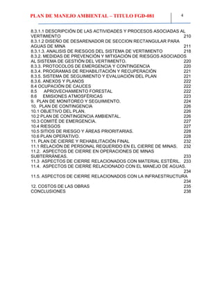 PLAN DE MANEJO AMBIENTAL – TITULO FGD-081 4
8.3.1.1 DESCRIPCIÓN DE LAS ACTIVIDADES Y PROCESOS ASOCIADAS AL
VERTIMIENTO 210
8.3.1.2 DISEÑO DE DESARENADOR DE SECCION RECTANGULAR PARA
AGUAS DE MINA 211
8.3.1.3. ANALISIS DE RIESGOS DEL SISTEMA DE VERTIMIENTO 218
8.3.2. MEDIDAS DE PREVENCIÓN Y MITIGACIÓN DE RIESGOS ASOCIADOS
AL SISTEMA DE GESTIÓN DEL VERTIMIENTO. 220
8.3.3. PROTOCOLOS DE EMERGENCIA Y CONTINGENCIA 220
8.3.4. PROGRAMAS DE REHABILITACIÓN Y RECUPERACIÓN 221
8.3.5. SISTEMA DE SEGUIMIENTO Y EVALUACIÓN DEL PLAN 221
8.3.6. ANEXOS Y PLANOS 222
8.4 OCUPACIÓN DE CAUCES 222
8.5 APROVECHAMIENTO FORESTAL 222
8.6 EMISIONES ATMOSFÉRICAS 223
9. PLAN DE MONITOREO Y SEGUIMIENTO. 224
10. PLAN DE CONTINGENCIA 226
10.1 OBJETIVO DEL PLAN. 226
10.2 PLAN DE CONTINGENCIA AMBIENTAL. 226
10.3 COMITÉ DE EMERGENCIA. 227
10.4 RIESGOS 227
10.5 SITIOS DE RIESGO Y ÁREAS PRIORITARIAS. 228
10.6 PLAN OPERATIVO. 228
11. PLAN DE CIERRE Y REHABILITACIÓN FINAL 232
11.1 RELACIÓN DE PERSONAL REQUERIDO EN EL CIERRE DE MINAS. 232
11.2. ASPECTOS DE CIERRE EN OPERACIONES DE MINAS
SUBTERRÁNEAS. 233
11.3 ASPECTOS DE CIERRE RELACIONADOS CON MATERIAL ESTÉRIL. 233
11.4. ASPECTOS DE CIERRE RELACIONADO CON EL MANEJO DE AGUAS.
234
11.5. ASPECTOS DE CIERRE RELACIONADOS CON LA INFRAESTRUCTURA
234
12. COSTOS DE LAS OBRAS 235
CONCLUSIONES 238
 