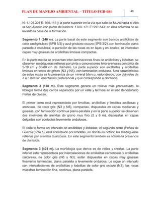 PLAN DE MANEJO AMBIENTAL – TITULO FGD-081 48
N: 1.105.301 E: 998.116 y la parte superior en la vía que sale de Muzo hacia el Alto
el San Juanito con punto de inicio N: 1.097.171 E: 991.543; en esta columna no se
levantó la base de la formación.
Segmento 1 (240 m). La parte basal de este segmento son bancos arcillolitas de
color azul grisáceo (5PB 5/2) y azul grisáceo oscuro (5PB 3/2), con laminación plana
paralela a ondulosa; la partición de las rocas es en lajas y en shales, se intercalan
capas muy gruesas de arcillolitas limosas compactas.
En la parte media se presentan inter-laminaciones finas de arcillolitas y lodolitas; se
observan madrigueras rellenas por pirita y concreciones limo-arenosas con pirita de
5-10 cm y 30-80 cm de diámetro. La parte superior son arcillolitas y arcillolitas
limosas en tonos de grises (N3 y N5), con laminación ondulosa. Una característica
de estas rocas es la presencia de un mineral blanco, redondeado, con diámetro de
2 a 3 mm sin orientación preferencial y que corresponde a cloritoide.
Segmento 2 (180 m). Este segmento genera un relieve más pronunciado, la
litología forma dos cerros separados por un valle y termina en el sitio denominado
Peñas de Guazo.
El primer cerro está representado por limolitas, arcillolitas y limolitas arcillosas y
arenosas, de color gris (N3 y N5), compactas, dispuestas en capas medianas y
gruesas, con laminación continua plano-paralela y en la parte superior se observan
dos intervalos de arenitas de grano muy fino (2 y 6 m), dispuestas en capas
delgadas con contactos levemente ondulosos.
El valle lo forma un intervalo de arcillolitas y lodolitas; el segundo cerro (Peñas de
Guazo) (Foto 5), está constituido por limolitas, en donde es notorio las madrigueras
rellenas por arenitas cuarzosas. En este segmento también es notoria la presencia
de cloritoide.
Segmento 3 (403 m). La morfología que deriva es de valles y crestas. La parte
inferior está representada por intercalaciones de arcillolitas carbonosas y arcillolitas
calcáreas, de color gris (N6 y N3); están dispuestas en capas muy gruesas
finamente laminadas, plana paralela a levemente ondulosa. Le sigue un intervalo
con intercalaciones de arcillolitas y lodolitas de color gris oscuro (N3); las rocas
muestras laminación fina, continua, plana paralela.
 