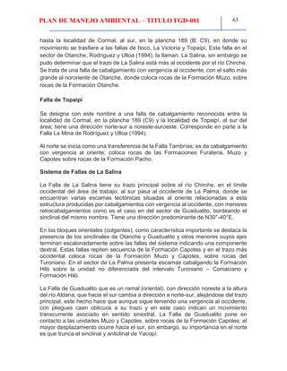 PLAN DE MANEJO AMBIENTAL – TITULO FGD-081 63
hasta la localidad de Cormal, al sur, en la plancha 189 (B: C9), en donde su
movimiento se trasfiere a las fallas de Itoco, La Victoria y Topaipí. Esta falla en el
sector de Otanche, Rodríguez y Ulloa (1994), la llaman, La Salina, sin embargo se
pudo determinar que el trazo de La Salina está más al occidente por el río Chirche.
Se trata de una falla de cabalgamiento con vergencia al occidente, con el salto más
grande al nororiente de Otanche, donde coloca rocas de la Formación Muzo, sobre
rocas de la Formación Otanche.
Falla de Topaipí
Se designa con este nombre a una falla de cabalgamiento reconocida entre la
localidad de Cormal, en la plancha 189 (C9) y la localidad de Topaipí, al sur del
área; tiene una dirección norte-sur a noreste-suroeste. Corresponde en parte a la
Falla La Mina de Rodríguez y Ulloa (1994).
Al norte se inicia como una transferencia de la Falla Tambrías; es de cabalgamiento
con vergencia al oriente; coloca rocas de las Formaciones Furatena, Muzo y
Capotes sobre rocas de la Formación Pacho.
Sistema de Fallas de La Salina
La Falla de La Salina tiene su trazo principal sobre el río Chirche, en el límite
occidental del área de trabajo; al sur pasa al occidente de La Palma, donde se
encuentran varias escamas tectónicas situadas al oriente relacionadas a esta
estructura producidas por cabalgamientos con vergencia al occidente, con menores
retrocabalgamientos como es el caso en del sector de Guadualito, bordeando el
sinclinal del mismo nombre. Tiene una dirección predominante de N30°-40°E.
En los bloques orientales (colgantes), como característica importante se destaca la
presencia de los sinclinales de Otanche y Guadualito y otros menores cuyos ejes
terminan escalonadamente sobre las fallas del sistema indicando una componente
dextral. Estas fallas repiten secuencia de la Formación Capotes y en el trazo más
occidental coloca rocas de la Formación Muzo y Capotes, sobre rocas del
Turoniano. En el sector de La Palma presenta escamas cabalgando la Formación
Hiló sobre la unidad no diferenciada del intervalo Turoniano – Coniaciano y
Formación Hiló.
La Falla de Guadualito que es un ramal (oriental), con dirección noreste a la altura
del río Aldana, que hacia el sur cambia a dirección a norte-sur, alejándose del trazo
principal, este hecho hace que aunque sigue teniendo una vergencia al occidente,
con pliegues caen oblicuos a su trazo y en este caso indican un movimiento
transcurrente asociado en sentido sinextral. La Falla de Guadualito pone en
contacto a las unidades Muzo y Capotes, sobre rocas de la Formación Capotes; el
mayor desplazamiento ocurre hacia el sur, sin embargo, su importancia en el norte
es que trunca el sinclinal y anticlinal de Yacopí.
 