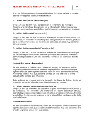 PLAN DE MANEJO AMBIENTAL – TITULO FGD-081 68
la acción de los agentes modeladores del relieve. La mayor parte de la zona de
estudio cooresponde a esta unidad estructural
 Unidad de Espinazo Estructural (S2)
Ocupa un área de 7859 Has. Se localiza en el sector norte del municipio.
Presenta una morfología de espinazo, por la intercalación de las rocas duras y
blandas, como areniscas y arcillolitas, que le imprimen ese aspecto en el paisaje.
 Unidad de Montaña Estructural (S3)
Ocupa un área de 8295 Has. Se localiza en el sector occidental del municipio. Se
caracteriza por presentar una morfología de paisaje montañoso abrupto, producto
de la acción compresiva de los movimientos tectónicos, en rocas muy resistentes
como areniscas.
 Unidad de Contrapendiente Estructural (S4)
Ocupa un área de 1210 Has. Se localiza en el sector suroccidental del municipio.
Se caracteriza por corresponder a la contrapendiente estructural de una ladera
conformada por rocas de una alta resistencia como son las areniscas de este
sector.
Ambiente Estructural – Denudacional
En este ambiente el proceso de modelado del paisaje y las geoformas se han
originado por la combinación de procesos de plegamiento y la denudación por
agentes erosivos. Estos agentes actuaron sobre las rocas de menor resistencia,
modelando paisajes más suaves como: laderas. En este ambiente el control
estructural ha ejercido gran influencia.
Este ambiente se presenta sobre la formación del Grupo La Palma, donde se
presentan frecuentes intercalaciones de estratos duros y blandos.
 Unidad de Plano Estructural-Denudacional (D1)
Ocupa un área de 3489 Has. Se localiza en la parte noroccidental del municipio y
se caracteriza por presentar una morfología de ladera estructural abrupta,
degradada por los agentes modeladores del relieve, en rocas como lutitas, limolitas
y arcillolitas. A esta zona corresponde la parte alta del título y esta por arriba de la
quebrada Sacán
Ambiente Denudacional
En este ambiente el modelado del paisaje se ha originado preferencialmente por
agentes denudacionales, que han actuado sobre rocas de muy baja resistencia a la
erosión originando formas muy suavisadas.
 