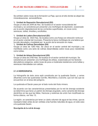 PLAN DE MANEJO AMBIENTAL – TITULO FGD-081 69
Se exhiben sobre rocas de la formación La Paja, que es el sitio donde se alojan las
mineralizaciones esmeraldíferas.
 Unidad de Depresión Denudacional (D2)
Ocupa un área de 2044 de Has. Se localiza en el sector noroccidental del
municipio y se caracteriza por presentar una morfología de depresión, ocasionada
por la acción degradacional de las corrientes superficiales, en rocas como
areniscas, lutitas, limolitas y arcillolitas.
 Unidad de Ladera Denudacional (D3)
Ocupa un área de 3423 Has. Se localiza como una franja con dirección norte-sur
en el sector oriental del municipio. Presenta la típica morfología de una ladera que
ha sido denudada y modelada por la acción de la remoción en masa.
 Unidad de Colinas Denudadas (D4)
Ocupa un área de 1283 Has. Se ubica en el sector central del municipio y se
manifiesta como una serie de colinas desarrolladas sobre rocas poco resistentes
como lutitas.
 Unidad de Artesa Denudacional (D5)
Ocupa un área de 2160 Has. Se localiza en el sector central del municipio. Se
caracteriza por presentar una morfología de artesa, ocasionada por los factores
denudativos exógenos, sobre rocas de poca a moderada resistencia como lutitas y
areniscas intercaladas con calizas.
2.1.4 HIDROGRAFIA.
La hidrografía de ésta zona está constituida por la quebrada Sacán, y varias
afluentes como las quebradas Carrillo, Mochilera y Caviche, que son las que se
encuentran en el área del polígono.
La quebrada el Sacán pasa por el lado norte del título minero.
De acuerdo con las características presentadas por la red de drenaje existente
se determina que tiene un patrón de drenaje angulado, como variante del drenaje
dendrítico en las que las fallas, fracturas y sistemas de unión han modificado su
forma clásica, ver foto 13.
La región, se caracteriza por tener un cierto volumen de agua en las minas, que es
necesario tratar antes de ser vertidas a las fuentes naturales de agua, en este caso
a la quebrada Sacán.
Descripción de la red de drenaje
 