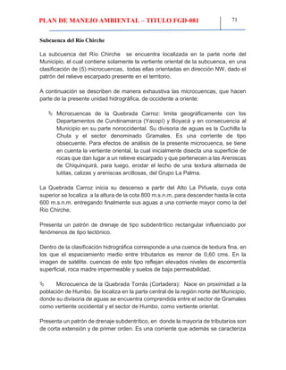 PLAN DE MANEJO AMBIENTAL – TITULO FGD-081 71
Subcuenca del Río Chirche
La subcuenca del Río Chirche se encuentra localizada en la parte norte del
Municipio, el cual contiene solamente la vertiente oriental de la subcuenca, en una
clasificación de (5) microcuencas, todas ellas orientadas en dirección NW, dado el
patrón del relieve escarpado presente en el territorio.
A continuación se describen de manera exhaustiva las microcuencas, que hacen
parte de la presente unidad hidrográfica, de occidente a oriente:
 Microcuencas de la Quebrada Carroz: limita geográficamente con los
Departamentos de Cundinamarca (Yacopí) y Boyacá y en consecuencia al
Municipio en su parte noroccidental. Su divisoria de aguas es la Cuchilla la
Chula y el sector denominado Gramales. Es una corriente de tipo
obsecuente. Para efectos de análisis de la presente microcuenca, se tiene
en cuenta la vertiente oriental, la cual inicialmente disecta una superficie de
rocas que dan lugar a un relieve escarpado y que pertenecen a las Areniscas
de Chiquinquirá, para luego, erodar el lecho de una textura alternada de
lutitas, calizas y areniscas arcillosas, del Grupo La Palma.
La Quebrada Carroz inicia su descenso a partir del Alto La Piñuela, cuya cota
superior se localiza a la altura de la cota 800 m.s.n.m, para descender hasta la cota
600 m.s.n.m. entregando finalmente sus aguas a una corriente mayor como la del
Río Chirche.
Presenta un patrón de drenaje de tipo subdentrítico rectangular influenciado por
fenómenos de tipo tectónico.
Dentro de la clasificación hidrográfica corresponde a una cuenca de textura fina, en
los que el espaciamiento medio entre tributarios es menor de 0,60 cms. En la
imagen de satélite. cuencas de este tipo reflejan elevados niveles de escorrentía
superficial, roca madre impermeable y suelos de baja permeabilidad.
 Microcuenca de la Quebrada Torrás (Cortadera): Nace en proximidad a la
población de Humbo. Se localiza en la parte central de la región norte del Municipio,
donde su divisoria de aguas se encuentra comprendida entre el sector de Gramales
como vertiente occidental y el sector de Humbo, como vertiente oriental.
Presenta un patrón de drenaje subdentrítico, en donde la mayoría de tributarios son
de corta extensión y de primer orden. Es una corriente que además se caracteriza
 