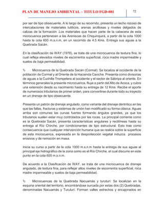 PLAN DE MANEJO AMBIENTAL – TITULO FGD-081 72
por ser de tipo obsecuente. A lo largo de su recorrido, presenta un lecho rocoso de
intercalaciones de materiales lutiticos, arenas arcillosas y niveles delgados de
calizas de la formación .Los materiales que hacen parte de la cabecera de esta
microcuenca pertenecen a las Areniscas de Chiquinquirá, a partir de la cota 1000
hasta la cota 600 m.s.n.m, en un recorrido de 4.5 Kms. Entrega sus aguas a la
Quebrada Sacán.
En la clasificación de WAY (1978), se trata de una microcuenca de textura fina, lo
cual refleja elevados niveles de escorrentía superficial, roca madre impermeable y
suelos de baja permeabilidad.
 Microcuenca de la Quebrada Sacán (Cormal): Se localiza al occidente de la
población de Cormal y al Oriente de la Hacienda Caviche. Presenta como divisorias
de aguas a la Cuchilla Trompetera al occidente y el sector de Sábripa al oriente. En
términos generales la presente microcuenca, fluye a partir del Alto de Acoca, y cubre
una extensión desde su nacimiento hasta su entrega de 12 Kms. Recibe el aporte
de numerosos tributarios de primer orden, para convertirse durante todo su trayecto
en un drenaje de tipo obsecuente.
Presenta un patrón de drenaje angulado, como variante del drenaje dentrítico en las
que las fallas, fracturas y sistemas de unión han modificado su forma clásica. Aguas
arriba son comunes las curvas fuertes formando ángulos grandes, ya que los
tributarios suelen estar muy controlados por las rocas. La principal corriente como
es la Quebrada Sacán, presenta características angulares y rectilíneas hasta su
entrega al Río Chirche, por condicionantes de tipo estructural. Esto trae como
consecuencia que cualquier intervención humana que se realice sobre la superficie
de esta microcuenca, expresada en la desprotección vegetal induzca procesos
erosivos y de remoción en masa.
Inicia su curso a partir de la cota 1000 m.s.n.m hasta la entrega de sus aguas al
principal eje hidrográfico de la zona como es el Río Chirche, el cual discurre en este
punto en la cota 600 m.s.n.m.
De acuerdo a la Clasificación de WAY, se trata de una microcuenca de drenaje
angulado, de textura fina, para reflejar altos niveles de escorrentía superficial, roca
madre impermeable y suelos de baja permeabilidad.
 Microcuencas de la Quebrada Nacuamás y turuturí: Se localizan en la
esquina oriental del territorio, encontrándose surcada por estas dos (2) Quebradas,
denominadas Nacuamás y Turuturí. Forman valles estrechos y encajonados en
 