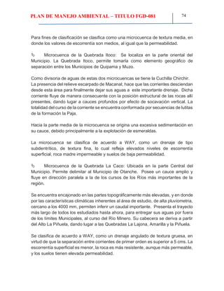 PLAN DE MANEJO AMBIENTAL – TITULO FGD-081 74
Para fines de clasificación se clasifica como una microcuenca de textura media, en
donde los valores de escorrentía son medios, al igual que la permeabilidad.
 Microcuenca de la Quebrada Itoco: Se localiza en la parte oriental del
Municipio. La Quebrada Itoco, permite tomarla como elemento geográfico de
separación entre los Municipios de Quipama y Muzo.
Como divisoria de aguas de estas dos microcuencas se tiene la Cuchilla Chirchir.
La presencia del relieve escarpado de Macanal, hace que las corrientes desciendan
desde esta área para finalmente dejar sus aguas a este importante drenaje. Dicha
corriente fluye de manera consecuente con la posición estructural de las rocas allí
presentes, dando lugar a cauces profundos por efecto de socavación vertical. La
totalidad del curso de la corriente se encuentra conformada por secuencias de lutitas
de la formación la Paja.
Hacia la parte media de la microcuenca se origina una excesiva sedimentación en
su cauce, debido principalmente a la explotación de esmeraldas.
La microcuenca se clasifica de acuerdo a WAY, como un drenaje de tipo
subdentrítico, de textura fina, lo cual refleja elevados niveles de escorrentía
superficial, roca madre impermeable y suelos de baja permeabilidad.
 Microcuenca de la Quebrada La Caco: Ubicada en la parte Central del
Municipio. Permite delimitar al Municipio de Otanche. Posee un cauce amplio y
fluye en dirección paralela a la de los cursos de los Ríos más importantes de la
región.
Se encuentra encajonado en las partes topográficamente más elevadas, y en donde
por las características climáticas inherentes al área de estudio, de alta pluviometria,
cercano a los 4000 mm, permiten inferir un caudal importante. Presenta el trayecto
más largo de todos los estudiados hasta ahora, para entregar sus aguas por fuera
de los límites Municipales, al curso del Río Minero. Su cabecera se deriva a partir
del Alto La Piñuela, dando lugar a las Quebradas La Lajona, Amarilla y la Piñuela.
Se clasifica de acuerdo a WAY, como un drenaje angulado de textura gruesa, en
virtud de que la separación entre corrientes de primer orden es superior a 5 cms. La
escorrentía superficial es menor, la roca es más resistente, aunque más permeable,
y los suelos tienen elevada permeabilidad.
 