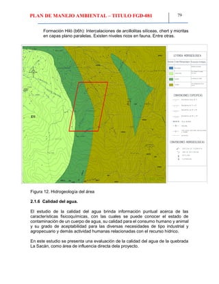 PLAN DE MANEJO AMBIENTAL – TITULO FGD-081 79
Formación Hiló (b6h): Intercalaciones de arcillolitas silíceas, chert y micritas
en capas plano paralelas. Existen niveles ricos en fauna. Entre otras.
b2f
k5k6?u k5c
k3k5
k2k3ui
k2f
b6k2?
b3b4m
b3b4m
b6h
b6h
b5b6c
b5b6c
b5b6c
b6k2 p
1 4 1 2 2 0 1 0
1000
SEGUNDO AGUSTIN SANCHEZ
M.P. 1521765981BYC
INGENIERO DE MINAS
FUENTE IGAC PLANCHA 189
5000100
b3b4m
E1l
N
EW
S
CONVENCIONES ESPECIFICAS
CONVENCIONES HIDROGEOLOGICAS
E
P
LEYENDA HIDROGEOLOGICA
Buen Acuífero
Acuifugo
Acuífero Pobre
Acuitardo
Simbolo Unida Hidrogeologica Formación Geológica
Depósitos cuaternarios
Fm. Uribante, Fm cogollo,
Fm. Luna.
Fm.Mirador, Fm. Barco.
Fm. Del Basamento, Fm. los
cuervos
Figura 12. Hidrogeología del área
2.1.6 Calidad del agua.
El estudio de la calidad del agua brinda información puntual acerca de las
características fisicoquímicas, con las cuales se puede conocer el estado de
contaminación de un cuerpo de agua, su calidad para el consumo humano y animal
y su grado de aceptabilidad para las diversas necesidades de tipo industrial y
agropecuario y demás actividad humanas relacionadas con el recurso hídrico.
En este estudio se presenta una evaluación de la calidad del agua de la quebrada
La Sacán, como área de influencia directa dela proyecto.
 