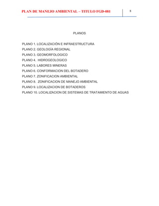 PLAN DE MANEJO AMBIENTAL – TITULO FGD-081 8
PLANOS
PLANO 1. LOCALIZACIÓN E INFRAESTRUCTURA
PLANO 2. GEOLOGÍA REGIONAL
PLANO 3. GEOMORFOLOGICO
PLANO 4. HIDROGEOLOGICO
PLANO 5. LABORES MINERAS
PLANO 6. CONFORMACION DEL BOTADERO
PLANO 7. ZONIFICACION AMBIENTAL
PLANO 8. ZONIFICACION DE MANEJO AMBIENTAL
PLANO 9. LOCALIZACION DE BOTADEROS
PLANO 10. LOCALIZACION DE SISTEMAS DE TRATAMIENTO DE AGUAS
 