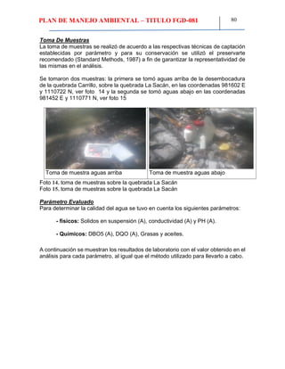 PLAN DE MANEJO AMBIENTAL – TITULO FGD-081 80
Toma De Muestras
La toma de muestras se realizó de acuerdo a las respectivas técnicas de captación
establecidas por parámetro y para su conservación se utilizó el preservarte
recomendado (Standard Methods, 1987) a fin de garantizar la representatividad de
las mismas en el análisis.
Se tomaron dos muestras: la primera se tomó aguas arriba de la desembocadura
de la quebrada Carrillo, sobre la quebrada La Sacán, en las coordenadas 981602 E
y 1110722 N, ver foto 14 y la segunda se tomó aguas abajo en las coordenadas
981452 E y 1110771 N, ver foto 15
Toma de muestra aguas arriba Toma de muestra aguas abajo
Foto 14. toma de muestras sobre la quebrada La Sacán
Foto 15. toma de muestras sobre la quebrada La Sacán
Parámetro Evaluado
Para determinar la calidad del agua se tuvo en cuenta los siguientes parámetros:
- físicos: Solidos en suspensión (A), conductividad (A) y PH (A).
- Químicos: DBO5 (A), DQO (A), Grasas y aceites.
A continuación se muestran los resultados de laboratorio con el valor obtenido en el
análisis para cada parámetro, al igual que el método utilizado para llevarlo a cabo.
 