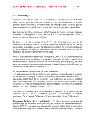PLAN DE MANEJO AMBIENTAL – TITULO FGD-081 83
2.1.7. Climatología.
Entre los elementos del clima se tiene precipitación, temperatura, humedad, brillo
solar, vientos, entre otros; los dos primeros son los más importantes por cuanto
permiten definir, clasificar y zonificar el clima de una región dada, en tanto que los
otros se presentan como atributos caracterizadores de las unidades ya definidas.
Los factores del clima, pendiente, altitud, formas del relieve, generan cambios
climáticos a nivel regional o local, mientras que la cobertura vegetal es causa y
efecto del clima tanto como su indicador.
El clima es importante, desde el punto de vista físico-biótico por su directa
intervención en la evolución de los suelos y el paisaje. Además por ser uno de los
elementos o insumos necesarios para la determinación de las amenazas naturales
y desde el punto de vista socioeconómico por su influencia en la decisión de
utilización de las tierras para determinados usos
Para el análisis climático del área de municipio de OUIPAMA, se utilizó información
meteorológica, suministrada por el documento entregado por Corpo-Boyacá, para
el Ordenamiento Ambiental Territorial del Municipio de Quípama (Boyacá), en tanto
para las estaciones meteorológicas ubicadas en la parte externa del Municipio se
utilizaron los datos aportados por el IDEAM.
La caracterización y clasificación del clima comprende:
- El análisis conjunto entre los datos de las estaciones meteorológicas, la posición
de la zona de convergencia intertropical (CIT) y los factores climáticos altitud y
disposición topográfica de las vertientes para determinar el régimen climático
predominante (Monomodal o Bimodal), la distribución espacial de las isoyetas y las
isotermas y las características puntuales de algunos otros elementos del clima como
vientos, brillo solar, humedad relativa y otros.
- Análisis de la vegetación y de los elementos topográficos necesarios para la
determinación de unidades climáticas ajustando su clasificación al método
empleado, (En el caso de QUIPAMA aplicando la metodología de Caldas-Lang).
Fenómeno Regional de la Precipitación. En el municipio se presentan, el
siguiente tipo de fenómeno macroclimático, por la acción de la confluencia inter-
tropical (CIT): En este caso, las masas de aire cargadas de humedad, provenientes
del valle del Río Magdalena al chocar con las estribación occidental de la Cordillera
 
