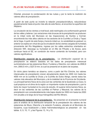 PLAN DE MANEJO AMBIENTAL – TITULO FGD-081 84
Oriental, provocan la condensación de las nubes y por lo tanto la medición de
valores altos de precipitación.
A partir de este punto se invierte la relación precipitación/altura, reduciéndose
paulatinamente hasta el punto más alto de este flanco, al encontrar la superficie del
Altiplano.
La circulación de los vientos a nivel local, está restringida a la conformación general
de los valles y laderas. Las variaciones más bruscas de la precipitación se producen
en la mitad norte del Municipio en las Inspecciones de Humbo y Cormal,
encontrando los más altos valores en los sectores de la Cuchilla La Chula y Tapaz
de la Vega. A partir de esta franja y hacia la mitad sur, la variabilidad es gradual. Lo
anterior se explica en virtud de que la circulación de los vientos cargada de humedad,
proveniente del Río Magdalena, ingresa por los valles estrechos orientados en
dirección NW, descarga su humedad en el Alto de Piñuela y de Acoca, para
continuar hacia el SE, en condición de menor contenido de humedad, pero con
valores significativos.
Distribución espacial de la precipitación. La distribución espacial de la
precipitación se elaboró basados en los datos de precipitación interanual
suministrados por las estaciones Muzo, Furatena y Otanche, con valores de 2690,8
mm, 2900,5 mm y 3227,9 mm, la cual se presenta en el plano de isoyetas.
En dicho plano temático se observa, como a partir del Río Chirche, los valores
interanuales de precipitación crecen abruptamente desde los 3000 mm hasta los
4000 mm en la cuchilla la Chula y la Cuchilla de Dulce Abrigo, siendo éstos los
valores más elevados del Municipio y de la totalidad de la Provincia de Occidente.
La principal barrera física de la zona son las vertientes de la Quebrada La Caco, lo
cual propicia en el clima de la región un importante núcleo de precipitación y por lo
tanto de mayor humedad en la zona de estudio. Al superar dicha barrera física, es
decir en las vertientes de las cuchillas el Palmar y Macanal, los valores de la
precipitación son considerablemente más bajos desde los 3500 mm hasta los 2000
mm anuales a lo largo de la hoya hidrográfica del Río Minero.
Distribución temporal de la precipitación. Se presentan en el presente numeral
para el análisis de la distribución temporal de la precipitación los valores de las
estaciones de Muzo, Otanche y la estación Furatena, ubicada en el Municipio de
Quípama, cuya localización y datos hidrometeorológicos se presentan en las
tablas 8, 9, 10, 11, y las Figuras 13, 14 y 15.
 