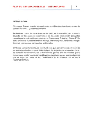 PLAN DE MANEJO AMBIENTAL – TITULO FGD-081 9
INTRODUCCION
El presente Trabajo muestra las condiciones morfológicas existentes en el área del
contrato FGD-081, y aledañas al mismo.
Teniendo en cuenta las características del suelo, de la atmósfera, de la erosión
causada por las aguas de escorrentía y de la posible intervención paisajística
causada por la explotación propuesta en el Programa de Trabajos y Obras (PTO),
se ha propuesto el presente Plan de Manejo Ambiental (PMA), tendiente a mitigar,
disminuir y compensar los impactos ambientales.
El Plan de Manejo Ambiental, se constituirá en la guía para el manejo adecuado de
los recursos naturales por parte de los titulares del proyecto que se ejecutara dentro
del contrato de concesión y es la herramienta garante ante la sociedad que lo
contemplado en el presente plan será llevado a cabo junto con las recomendaciones
que se haga por parte de LA CORPORACION AUTONOMA DE BOYACA
(CORPOBOYACA).
 