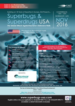 Register by July 15th and save $400
Register by August 31st and save $300
Register by September 30th and save $200
Building on 18 Years of Expertise in Europe, SMi Presents...
Superbugs &
Superdrugs USA
CONFERENCE:
14TH - 15TH
WORKSHOP: 16TH
NOV
2016The Global Attack Against Bacteria’s Defensive Walls
Chair:
• William Weiss, Director, Pre-Clinical Services,
UNT Health Science Center
Expert Speakers include:
• Dr Pilar Ramon-Pardo, Advisor on Clinical Management of
Infectious Diseases and Antimicrobial Resistance, PAHO/WHO
• Dr Christopher Houchens, Branch Chief, Antibacterials
Program, BARDA
• Dr Rosemarie Aurigemma, Chief, Biodefense Drug
Development Section, DMID, NIAID, NIH
• Dr John Rex, Senior Vice President and Chief Strategy
Ofﬁcer, Infection Business Unit, AstraZeneca
• Dr Annaliesa Anderson, Vice President and CSO Bacterial
Vaccines, Pﬁzer
• Dr Anthony Simon Lynch, Senior Scientiﬁc Director, Janssen
Research & Development LLC
• Dr Mahesh Kumar, Vice President, Global Biological
Research and Development, Zoetis
The Use of Animal Models in Pre-Clinical Drug Development
8.30am - 12.30pm
Workshop Leaders:
William Weiss, Director, Pre-Clinical Services, UNT Health Science Center
Mark Pulse, Associate Director, Pre-Clinical Services, UNT Health Science Center
AN INTERACTIVE HALF-DAY POST-CONFERENCE WORKSHOP
Wednesday 16th November 2016, Renaissance Woodbridge Hotel, Iselin, New Jersey, USA
@SMIPHARM
#superbugsusa
www.superbugs-usa.com
Register online or fax your registration to +44 (0) 870 9090 712 or call +44 (0) 870 9090 711
ACADEMIC & GROUP DISCOUNTS AVAILABLE
Key reasons to attend:
CURRENT STATUS: Receive progressive insight
into innovative developments in big pharma
with updates on drug discovery
FAST TO MARKET: Evaluate zoonotic link
between animals and humans to target
emerging infectious diseases
DRUG DISCOVERY: Enable antibiotic drug
development through novel approaches in
treating gram-negative infections
TARGETING MECHANISIMS: Restore antibiotic
sensitivity in multi-drug resistance infections
PREPARE: Prepare for outbreaks with case study
insight into new paradigms for prevention and
industry collaboration
Sponsored by:
Learn about progress in the development of
National Action Plans with exclusive keynotes from
PAHO/WHO, NIAID and BARDA
Renaissance Woodbridge Hotel,
Iselin, New Jersey, USA
 