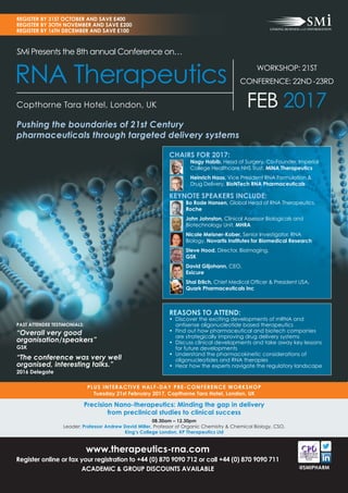 www.therapeutics-rna.com
Register online or fax your registration to +44 (0) 870 9090 712 or call +44 (0) 870 9090 711
ACADEMIC & GROUP DISCOUNTS AVAILABLE
PLUS INTERACTIVE HALF-DAY PRE-CONFERENCE WORKSHOP
Tuesday 21st February 2017, Copthorne Tara Hotel, London, UK
REGISTER BY 31ST OCTOBER AND SAVE £400
REGISTER BY 3OTH NOVEMBER AND SAVE £200
REGISTER BY 16TH DECEMBER AND SAVE £100
@SMIPHARM
REASONS TO ATTEND:
• Discover the exciting developments of mRNA and
antisense oligonucleotide based therapeutics
• Find out how pharmaceutical and biotech companies
are strategically improving drug delivery systems
• Discuss clinical developments and take away key lessons
for future developments
• Understand the pharmacokinetic considerations of
oligonucleotides and RNA therapies
• Hear how the experts navigate the regulatory landscape
Precision Nano-therapeutics: Minding the gap in delivery
from preclinical studies to clinical success
08.30am – 12.30pm
Leader: Professor Andrew David Miller, Professor of Organic Chemistry & Chemical Biology, CSO,
King’s College London, KP Therapeutics Ltd
SMi Presents the 8th annual Conference on…
RNA Therapeutics
Pushing the boundaries of 21st Century
pharmaceuticals through targeted delivery systems
Copthorne Tara Hotel, London, UK
WORKSHOP: 21ST
CONFERENCE: 22ND-23RD
FEB 2017
CHAIRS FOR 2017:
Nagy Habib, Head of Surgery, Co-Founder, Imperial
College Healthcare NHS Trust, MiNA Therapeutics
Heinrich Haas, Vice President RNA Formulation &
Drug Delivery, BioNTech RNA Pharmaceuticals
KEYNOTE SPEAKERS INCLUDE:
Bo Rode Hansen, Global Head of RNA Therapeutics,
Roche
John Johnston, Clinical Assessor Biologicals and
Biotechnology Unit, MHRA
Nicole Meisner-Kober, Senior Investigator, RNA
Biology, Novartis Institutes for Biomedical Research
Steve Hood, Director, Bioimaging,
GSK
David Giljohann, CEO,
Exicure
Shai Erlich, Chief Medical Ofﬁcer & President USA,
Quark Pharmaceuticals Inc
PAST ATTENDEE TESTIMONIALS:
“Overall very good
organisation/speakers”
GSK
“The conference was very well
organised, interesting talks.”
2016 Delegate
 