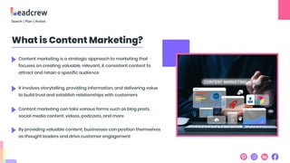 What is Content Marketing?
Content marketing is a strategic approach to marketing that
focuses on creating valuable, relevant, & consistent content to
attract and retain a specific audience
It involves storytelling, providing information, and delivering value
to build trust and establish relationships with customers
Content marketing can take various forms such as blog posts,
social media content, videos, podcasts, and more
By providing valuable content, businesses can position themselves
as thought leaders and drive customer engagement
 