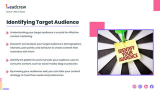 Identifying Target Audience
Understanding your target audience is crucial for effective
content marketing
Research and analyze your target audience’s demographics,
interests, pain points, and behavior to create content that
resonates with them
Identify the platforms and channels your audience uses to
consume content, such as social media, blog or podcasts
By knowing your audiences well, you can tailor your content
strategy to meet their needs and preferences
 