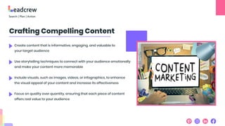 Crafting Compelling Content
Create content that is informative, engaging, and valuable to
your target audience
Use storytelling techniques to connect with your audience emotionally
and make your content more memorable
Include visuals, such as images, videos, or infographics, to enhance
the visual appeal of your content and increase its effectiveness
Focus on quality over quantity, ensuring that each piece of content
offers real value to your audience
 