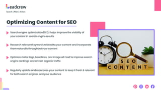 Optimizing Content for SEO
Search engine optimization (SEO) helps improve the visibility of
your content in search engine results
Research relevant keywords related to your content and incorporate
them naturally throughout your content
Optimize meta-tags, headlines, and image alt-text to improve search
engine rankings and attract organic traffic
Regularly update and repurpose your content to keep it fresh & relevant
for both search engines and your audience
 