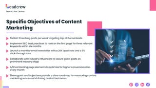 Specific Objectives of Content
Marketing
Publish three blog posts per week targeting top-of-funnel leads
Implement SEO best practices to rank on the first page for three relevant
keywords within six months
Launch a monthly email newsletter with a 20% open rate and a 5%
click-through rate
Collaborate with industry influencers to secure guest posts on
prominent industry blogs
A/B test landing page elements to optimize for higher conversion rates
every month
These goals and objectives provide a clear roadmap for measuring content
marketing success and driving desired outcomes
 