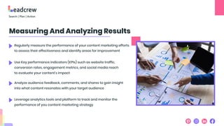Measuring And Analyzing Results
Regularly measure the performance of your content marketing efforts
to assess their effectiveness and identify areas for improvement
Use Key performance indicators (KPIs) such as website traffic,
conversion rates, engagement metrics, and social media reach
to evaluate your content's impact
Analyze audience feedback, comments, and shares to gain insight
into what content resonates with your target audience
Leverage analytics tools and platform to track and monitor the
performance of you content marketing strategy
 