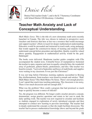 Denise Flick
      Denise Flick teaches Grade 7, and is the K-7 Numeracy Coordinator
      with School District #20 (Kootenay- Columbia).


Teacher Math Anxiety and Lack of
Conceptual Understanding
Math Makes Sense. This is the title of a new elementary math series recently
launched in Canada. The title was chosen to indicate to prospective users
(teachers and districts) that here at last was a resource that would encourage
and support teachers’ efforts to teach for deeper mathematical understanding.
Educators would be persuaded and instructed to teach math, using pedagogy
that would support the constructivist theory of learning and students would
understand concept before procedure and algorithm. Quality would be valued
above quantity. Engagement in mathematical activity would be the goal.
Hallelujah!
The books were delivered. Handsome teacher guides complete with CDs
accompanied the student texts. Colourful boxes of manipulatives beckoned
the teacher to open, organize and store in equally colourful bins, the wonderful
array of geoboards, pattern blocks, pentominoes, and tiles. One teacher was
heard to remark, “I arrived in September and boxes of math books and supplies
were waiting in my classroom. It was just like Christmas!”
It was not long before Christmas morning euphoria succumbed to Boxing
Day disillusionment. Soon teachers were heard to remark and snicker, “Hah!
Math Makes Sense? This Math Makes No Sense. There’s not enough practice.
I can’t spend that much time teaching patterning. The classroom is too noisy.
There is too much discussion and not enough drill. ”
What was the problem? How could a program that had promised so much
hope so quickly become a source of ridicule?
Yes, the program was different. No longer could a teacher present a concept,
demonstrate, assign practice questions and return to her seat to mark the
daily spelling work. The teacher was now required to circulate and facilitate
as students engaged in exploration of newly introduced concepts and then
attempted to connect new learning to previous knowledge. The teacher had
to deeply understand the concepts so that she might facilitate discussion. The
teacher had to possess mathematical knowledge above and beyond the grade

                             Vector                                         19
 
