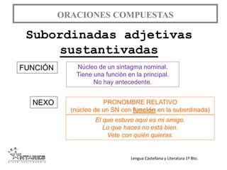 Lengua Castellana y Literatura 1º Bto.
ORACIONES COMPUESTAS
Subordinadas adjetivas
sustantivadas
FUNCIÓN
NEXO
Núcleo de un sintagma nominal.
Tiene una función en la principal.
No hay antecedente.
PRONOMBRE RELATIVO
(núcleo de un SN con función en la subordinada)
El que estuvo aquí es mi amigo.
Lo que haces no está bien.
Vete con quién quieras.
 