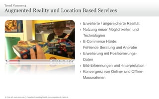 © Unic AG, www.unic.com | Carpathia Consulting GmbH, www.carpathia.ch | Seite 16
Augmented Reality und Location Based Services
Trend Nummer 3
› Erweiterte / angereicherte Realität
› Nutzung neuer Möglichkeiten und
Technologien
› E-Commerce Hürde:
Fehlende Beratung und Anprobe
› Erweiterung mit Positionierungs-
Daten
› Bild-Erkennungen und -Interpretation
› Konvergenz von Online- und Offline-
Massnahmen
 