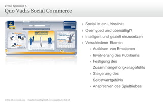 © Unic AG, www.unic.com | Carpathia Consulting GmbH, www.carpathia.ch | Seite 18
Quo Vadis Social Commerce
Trend Nummer 5
› Social ist ein Urinstinkt
› Overhyped und übersättigt?
› Intelligent und gezielt einzusetzen
› Verschiedene Ebenen
› Auslösen von Emotionen
› Involvierung des Publikums
› Festigung des
Zusammengehörigkeitsgefühls
› Steigerung des
Selbstwertgefühls
› Ansprechen des Spieltriebes
 