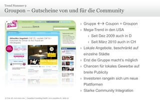 © Unic AG, www.unic.com | Carpathia Consulting GmbH, www.carpathia.ch | Seite 22
Groupon – Gutscheine von und für die Community
Trend Nummer 9
› Gruppe  Coupon = Groupon
› Mega-Trend in den USA
› Seit Dez 2009 auch in D
› Seit März 2010 auch in CH
› Lokale Angebote, beschränkt auf
einzelne Städte
› Erst die Gruppe macht‘s möglich
› Chancen für lokales Gewerbe auf
breite Publicity
› Investoren rangeln sich um neue
Plattformen
› Starke Community Integration
 