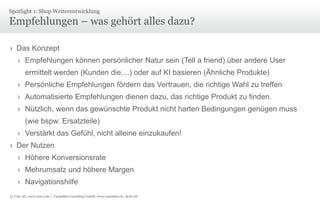 © Unic AG, www.unic.com | Carpathia Consulting GmbH, www.carpathia.ch | Seite 28
Empfehlungen – was gehört alles dazu?
› Das Konzept
› Empfehlungen können persönlicher Natur sein (Tell a friend) über andere User
ermittelt werden (Kunden die,...) oder auf KI basieren (Ähnliche Produkte)
› Persönliche Empfehlungen fördern das Vertrauen, die richtige Wahl zu treffen
› Automatisierte Empfehlungen dienen dazu, das richtige Produkt zu finden.
› Nützlich, wenn das gewünschte Produkt nicht harten Bedingungen genügen muss
(wie bspw. Ersatzteile)
› Verstärkt das Gefühl, nicht alleine einzukaufen!
› Der Nutzen
› Höhere Konversionsrate
› Mehrumsatz und höhere Margen
› Navigationshilfe
Spotlight 1: Shop Weiterentwicklung
 