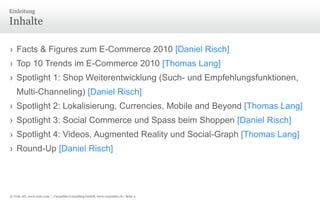 © Unic AG, www.unic.com | Carpathia Consulting GmbH, www.carpathia.ch | Seite 3
Inhalte
› Facts & Figures zum E-Commerce 2010 [Daniel Risch]
› Top 10 Trends im E-Commerce 2010 [Thomas Lang]
› Spotlight 1: Shop Weiterentwicklung (Such- und Empfehlungsfunktionen,
Multi-Channeling) [Daniel Risch]
› Spotlight 2: Lokalisierung, Currencies, Mobile and Beyond [Thomas Lang]
› Spotlight 3: Social Commerce und Spass beim Shoppen [Daniel Risch]
› Spotlight 4: Videos, Augmented Reality und Social-Graph [Thomas Lang]
› Round-Up [Daniel Risch]
Einleitung
 