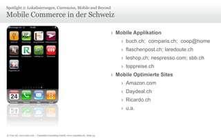 © Unic AG, www.unic.com | Carpathia Consulting GmbH, www.carpathia.ch | Seite 44
Mobile Commerce in der Schweiz
Spotlight 2: Lokalisierungen, Currencies, Mobile and Beyond
› Mobile Applikation
› buch.ch; comparis.ch; coop@home
› flaschenpost.ch; laredoute.ch
› leshop.ch; nespresso.com; sbb.ch
› toppreise.ch
› Mobile Optimierte Sites
› Amazon.com
› Daydeal.ch
› Ricardo.ch
› u.a.
 