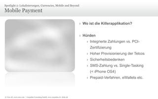 © Unic AG, www.unic.com | Carpathia Consulting GmbH, www.carpathia.ch | Seite 46
Mobile Payment
Spotlight 2: Lokalisierungen, Currencies, Mobile and Beyond
› Wo ist die Killerapplikation?
› Hürden
› Integrierte Zahlungen vs. PCI-
Zertifizierung
› Hoher Provisionierung der Telcos
› Sicherheitsbedenken
› SMS-Zahlung vs. Single-Tasking
(< iPhone OS4)
› Prepaid-Verfahren, eWallets etc.
 