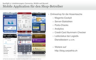 © Unic AG, www.unic.com | Carpathia Consulting GmbH, www.carpathia.ch | Seite 47
Mobile Application für den Shop-Betreiber
Spotlight 2: Lokalisierungen, Currencies, Mobile and Beyond
› Onlineshop für die Hosentasche
› Magento-Cockpit
› Server-Statistiken
› Porto-Checks
› Analytics
› Credit-Card Nummern Checker
› Lieferstatus bei Logistik-
Dienstleistern u.v.m.
› Weitere auf
http://blog.carpathia.ch
 