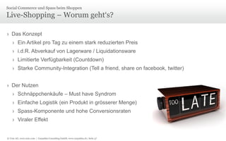 © Unic AG, www.unic.com | Carpathia Consulting GmbH, www.carpathia.ch | Seite 57
Live-Shopping – Worum geht‘s?
› Das Konzept
› Ein Artikel pro Tag zu einem stark reduzierten Preis
› i.d.R. Abverkauf von Lagerware / Liquidationsware
› Limitierte Verfügbarkeit (Countdown)
› Starke Community-Integration (Tell a friend, share on facebook, twitter)
› Der Nutzen
› Schnäppchenkäufe – Must have Syndrom
› Einfache Logistik (ein Produkt in grösserer Menge)
› Spass-Komponente und hohe Conversionsraten
› Viraler Effekt
Social Commerce und Spass beim Shoppen
 
