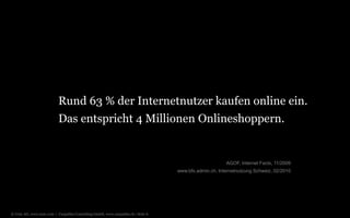 © Unic AG, www.unic.com | Carpathia Consulting GmbH, www.carpathia.ch | Seite 6
Das entspricht 4 Millionen Onlineshoppern.
AGOF, Internet Facts, 11/2009
www.bfs.admin.ch, Internetnutzung Schweiz, 02/2010
Rund 63 % der Internetnutzer kaufen online ein.
 