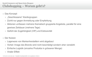 © Unic AG, www.unic.com | Carpathia Consulting GmbH, www.carpathia.ch | Seite 61
Clubshopping – Worum geht‘s?
› Das Konzept
› „Geschlossene“ Käufergruppen
› Zutritt nur gegen Anmeldung oder Empfehlung
› Aktionen umfassen mehrere thematisch gruppierte Angebote, parallel für eine
gewisse Zeitdauer (mehrere Tage)
› Gefühl der Zugehörigkeit (VIP) und Exklusivität
› Der Nutzen
› Lagerware von Markenherstellern wird abgebaut
› Vorteil: Image des Brands wird nicht beschädigt sondern eher verstärkt
› Einfache Logistik (einzelne Produkte in grösserer Menge)
› Viraler Effekt
Social Commerce und Spass beim Shoppen
 
