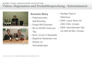 © Unic AG, www.unic.com | Carpathia Consulting GmbH, www.carpathia.ch | Seite 74
Videos: Degustation und Produktbesprechung - Entertainment
Spotlight 4: Videos, Augmented Reality und Social Graph
Success Story
› Polarisierendes
Self-Branding
› Knapp 900 Episoden
› Bis zu 90‘000 Views pro
Tag
› Buch „Crush It“ Bestseller
› Begehrter Moderator und
Redner an
Veranstaltungen
› Häufiger Gast in
Talkshows
› 2006: Liquor Store mit
USD 4 Mio. Umsatz
› 2009: Internationaler Star
mit USD 50 Mio. Umsatz
 