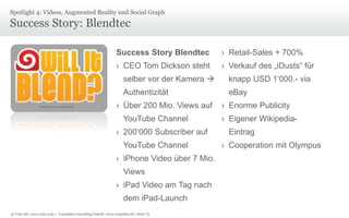 © Unic AG, www.unic.com | Carpathia Consulting GmbH, www.carpathia.ch | Seite 75
Success Story: Blendtec
Spotlight 4: Videos, Augmented Reality und Social Graph
Success Story Blendtec
› CEO Tom Dickson steht
selber vor der Kamera 
Authentizität
› Über 200 Mio. Views auf
YouTube Channel
› 200‘000 Subscriber auf
YouTube Channel
› iPhone Video über 7 Mio.
Views
› iPad Video am Tag nach
dem iPad-Launch
› Retail-Sales + 700%
› Verkauf des „iDusts“ für
knapp USD 1‘000.- via
eBay
› Enorme Publicity
› Eigener Wikipedia-
Eintrag
› Cooperation mit Olympus
 