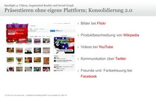 © Unic AG, www.unic.com | Carpathia Consulting GmbH, www.carpathia.ch | Seite 76
Präsentieren ohne eigene Plattform; Konsolidierung 2.0
› Bilder bei Flickr
› Produktbeschreibung von Wikipedia
› Videos bei YouTube
› Kommunikation über Twitter
› Freunde und Fanbetreuung bei
Facebook
Spotlight 4: Videos, Augmented Reality und Social Graph
 