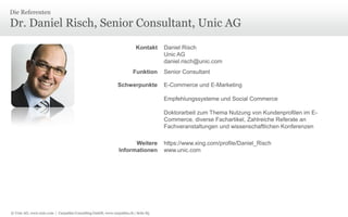 © Unic AG, www.unic.com | Carpathia Consulting GmbH, www.carpathia.ch | Seite 85
Dr. Daniel Risch, Senior Consultant, Unic AG
Die Referenten
Kontakt Daniel Risch
Unic AG
daniel.risch@unic.com
Funktion Senior Consultant
Schwerpunkte E-Commerce und E-Marketing
Empfehlungssysteme und Social Commerce
Doktorarbeit zum Thema Nutzung von Kundenprofilen im E-
Commerce, diverse Fachartikel, Zahlreiche Referate an
Fachveranstaltungen und wissenschaftlichen Konferenzen
Weitere
Informationen
https://www.xing.com/profile/Daniel_Risch
www.unic.com
 