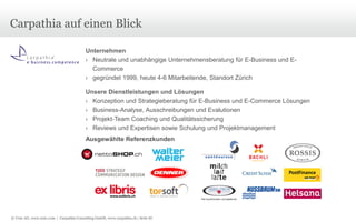 © Unic AG, www.unic.com | Carpathia Consulting GmbH, www.carpathia.ch | Seite 87
Carpathia auf einen Blick
Unternehmen
› Neutrale und unabhängige Unternehmensberatung für E-Business und E-
Commerce
› gegründet 1999, heute 4-6 Mitarbeitende, Standort Zürich
Unsere Dienstleistungen und Lösungen
› Konzeption und Strategieberatung für E-Business und E-Commerce Lösungen
› Business-Analyse, Ausschreibungen und Evalutionen
› Projekt-Team Coaching und Qualitätssicherung
› Reviews und Expertisen sowie Schulung und Projektmanagement
Ausgewählte Referenzkunden
 