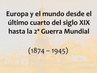 Europa y el mundo desde el
último cuarto del siglo XIX
 hasta la 2ª Guerra Mundial

      (1874 – 1945)
 